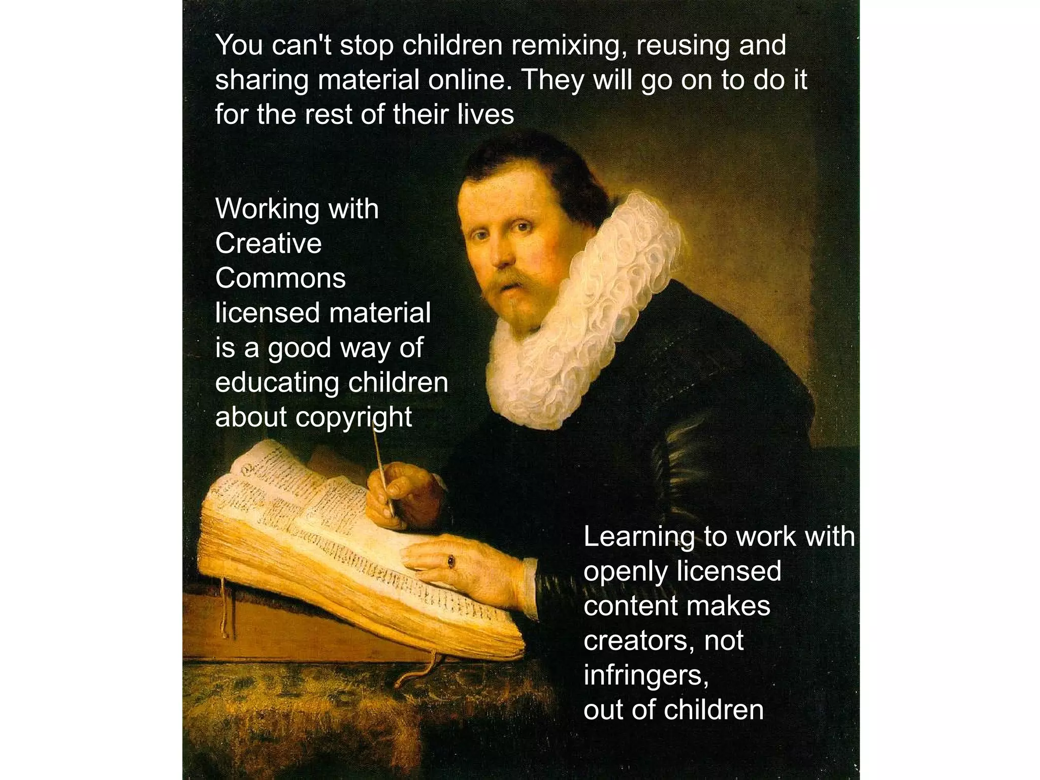 You can't stop children remixing, reusing and
sharing material online. They will go on to do it
for the rest of their lives
Working with
Creative
Commons
licensed material
is a good way of
educating children
about copyright
Learning to work with
openly licensed
content makes
creators, not
infringers,
out of children
 