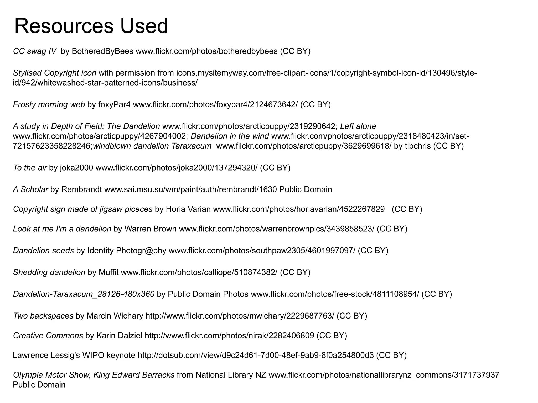 CC swag IV by BotheredByBees www.flickr.com/photos/botheredbybees (CC BY)
Stylised Copyright icon with permission from icons.mysitemyway.com/free-clipart-icons/1/copyright-symbol-icon-id/130496/style-
id/942/whitewashed-star-patterned-icons/business/
Frosty morning web by foxyPar4 www.flickr.com/photos/foxypar4/2124673642/ (CC BY)
A study in Depth of Field: The Dandelion www.flickr.com/photos/arcticpuppy/2319290642; Left alone
www.flickr.com/photos/arcticpuppy/4267904002; Dandelion in the wind www.flickr.com/photos/arcticpuppy/2318480423/in/set-
72157623358228246;windblown dandelion Taraxacum www.flickr.com/photos/arcticpuppy/3629699618/ by tibchris (CC BY)
To the air by joka2000 www.flickr.com/photos/joka2000/137294320/ (CC BY)
A Scholar by Rembrandt www.sai.msu.su/wm/paint/auth/rembrandt/1630 Public Domain
Copyright sign made of jigsaw piceces by Horia Varian www.flickr.com/photos/horiavarlan/4522267829 (CC BY)
Look at me I'm a dandelion by Warren Brown www.flickr.com/photos/warrenbrownpics/3439858523/ (CC BY)
Dandelion seeds by Identity Photogr@phy www.flickr.com/photos/southpaw2305/4601997097/ (CC BY)
Shedding dandelion by Muffit www.flickr.com/photos/calliope/510874382/ (CC BY)
Dandelion-Taraxacum_28126-480x360 by Public Domain Photos www.flickr.com/photos/free-stock/4811108954/ (CC BY)
Two backspaces by Marcin Wichary http://www.flickr.com/photos/mwichary/2229687763/ (CC BY)
Creative Commons by Karin Dalziel http://www.flickr.com/photos/nirak/2282406809 (CC BY)
Lawrence Lessig's WIPO keynote http://dotsub.com/view/d9c24d61-7d00-48ef-9ab9-8f0a254800d3 (CC BY)
Olympia Motor Show, King Edward Barracks from National Library NZ www.flickr.com/photos/nationallibrarynz_commons/3171737937
Public Domain
Resources Used
 