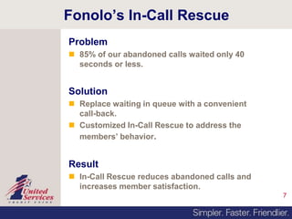 7
Fonolo’s In-Call Rescue
Problem
 85% of our abandoned calls waited only 40
seconds or less.
Solution
 Replace waiting in queue with a convenient
call-back.
 Customized In-Call Rescue to address the
members’ behavior.
Result
 In-Call Rescue reduces abandoned calls and
increases member satisfaction.
 