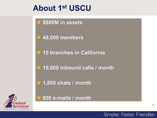 1
About 1st USCU
 $800M in assets
 49,000 members
 10 branches in California
 10,000 inbound calls / month
 1,800 chats / month
 600 e-mails / month
 