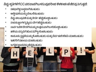 ನಮತ ಕಸೃತಿಗಳಿಗೆ CC ಪರವಾನಗ ಬಳಸನವದರಿಎಂದ ಕೆಳಕಎಂಡಎಂತ ನೆರವ ಸಿಗನತತ್ತುದ:

ಸಹಭಾಗತಸ್ವಾ ಸಧಠ ವಾಗಸಬಹನದನ

ಅನೆಸ್ವಾಯೇಷಣಯನನನ್ನು ಬಎಂಬಲಸಬಹನದನ

ನಮತ ತಲನಪುವಿಕೆ ಮತನತ್ತು ಕಯೇತಿರ್ತೃ ಹಚಿಚ್ಚಿಸಿಕೆಗೂಳಳ್ಳು ಬಹನದನ

ಸಎಂಪನಗೂತಲಗಳ ಸಸೃಷಷ್ಟಿಯ ವಯೇಗ ಹಚಿಚ್ಚಿಸಬಹನದನ

ಸವರ್ತೃಜನಕ ದಯೇಣಿಗೆಯನನನ್ನು ಉತತ್ತುಮವಾಗ ಬಳಸಿಕೆಗೂಳಳ್ಳು ಬಹನದನ

ಹಳೆಯ ವಸನತ್ತುವಿಗೆ ಹಗೂಸ ಮೌಲಠ ಕೆಗೂಡಬಹನದನ

ಕಾನಗೂನನ ಸಲ ಷಷ್ಟಿ ತಯನನನ್ನು ಕೆಗೂಡಬಹನದನ ಮತನತ್ತು ನವರ್ತೃಹಣ ಕಡಿಮೆ ಮಾಡಬಹನದನ

ಇತರರಿಗೆ ಸಹಾಯ ಮಾಡಬಹನದನ

ಜಗತಿತ್ತುನ ಜ್ಞಾನವನನನ್ನು ಹಚಿಚ್ಚಿಸಬಹನದನ
CRICOS No. 00213JUX Help by Betsy Webber, CC BY, http://www.flickr.com/photos/betsyweber/3307988944/
 