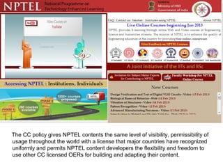 The CC policy gives NPTEL contents the same level of visibility, permissibility of
usage throughout the world with a license that major countries have recognized
uniformly and permits NPTEL content developers the flexibility and freedom to
use other CC licensed OERs for building and adapting their content.
 