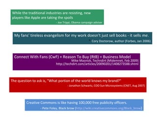 Connect With Fans (CwF) + Reason To Buy (RtB) = Business Model
Mike Masnick, Techndirt (Midemnet, Feb 2009)
http://techdirt.com/articles/20090201/1408273588.shtml
While the traditional industries are resisting, new
players like Apple are taking the spoils
- Joe Trippi, Obama campaign adviser
The question to ask is, "What portion of the world knows my brand?"
- Jonathon Schwartz, COO Sun Microsystems (CNET, Aug 2007)
Creative Commons is like having 100,000 free publicity officers.
- Pete Foley, Black brow (http://wiki.creativecommons.org/Black_brow)
My fans' tireless evangelism for my work doesn't just sell books - it sells me.
- Cory Doctorow, author (Forbes, Jan 2006)
 