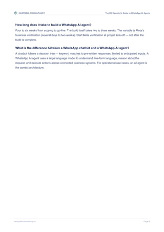 CAMPBELL CONSULTANCY The UK Operator's Guide to WhatsApp AI Agents
campbellconsultancy.co Page 8
How long does it take to build a WhatsApp AI agent?
Four to six weeks from scoping to go-live. The build itself takes two to three weeks. The variable is Meta's
business verification (several days to two weeks). Start Meta verification at project kick-off — not after the
build is complete.
What is the difference between a WhatsApp chatbot and a WhatsApp AI agent?
A chatbot follows a decision tree — keyword matches to pre-written responses, limited to anticipated inputs. A
WhatsApp AI agent uses a large language model to understand free-form language, reason about the
request, and execute actions across connected business systems. For operational use cases, an AI agent is
the correct architecture.
 