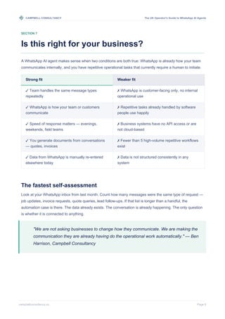 CAMPBELL CONSULTANCY The UK Operator's Guide to WhatsApp AI Agents
campbellconsultancy.co Page 9
SECTION 7
Is this right for your business?
A WhatsApp AI agent makes sense when two conditions are both true: WhatsApp is already how your team
communicates internally, and you have repetitive operational tasks that currently require a human to initiate.
Strong fit
✓ Team handles the same message types
repeatedly
✓ WhatsApp is how your team or customers
communicate
✓ Speed of response matters — evenings,
weekends, field teams
✓ You generate documents from conversations
— quotes, invoices
✓ Data from WhatsApp is manually re-entered
elsewhere today
Weaker fit
✗ WhatsApp is customer-facing only, no internal
operational use
✗ Repetitive tasks already handled by software
people use happily
✗ Business systems have no API access or are
not cloud-based
✗ Fewer than 5 high-volume repetitive workflows
exist
✗ Data is not structured consistently in any
system
The fastest self-assessment
Look at your WhatsApp inbox from last month. Count how many messages were the same type of request —
job updates, invoice requests, quote queries, lead follow-ups. If that list is longer than a handful, the
automation case is there. The data already exists. The conversation is already happening. The only question
is whether it is connected to anything.
"We are not asking businesses to change how they communicate. We are making the
communication they are already having do the operational work automatically." — Ben
Harrison, Campbell Consultancy
 