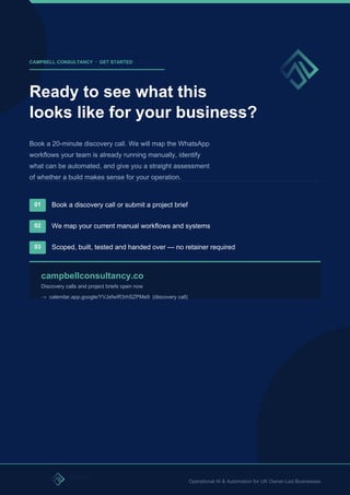 CAMPBELL CONSULTANCY · GET STARTED
Ready to see what this
looks like for your business?
Book a 20-minute discovery call. We will map the WhatsApp
workflows your team is already running manually, identify
what can be automated, and give you a straight assessment
of whether a build makes sense for your operation.
01 Book a discovery call or submit a project brief
02 We map your current manual workflows and systems
03 Scoped, built, tested and handed over — no retainer required
campbellconsultancy.co
Discovery calls and project briefs open now
→ calendar.app.google/YVJsfwiR3rhSZPMe9 (discovery call)
Operational AI & Automation for UK Owner-Led Businesses
 