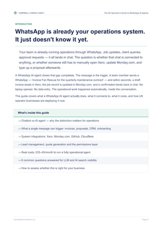 CAMPBELL CONSULTANCY The UK Operator's Guide to WhatsApp AI Agents
campbellconsultancy.co Page 0
INTRODUCTION
WhatsApp is already your operations system.
It just doesn't know it yet.
Your team is already running operations through WhatsApp. Job updates, client queries,
approval requests — it all lands in chat. The question is whether that chat is connected to
anything, or whether someone still has to manually open Xero, update Monday.com, and
type up a proposal afterwards.
A WhatsApp AI agent closes that gap completely. The message is the trigger. A team member sends a
WhatsApp — 'invoice Fan Rescue for the quarterly maintenance contract' — and within seconds, a draft
invoice exists in Xero, the job record is updated in Monday.com, and a confirmation lands back in chat. No
laptop opened. No data entry. The operational work happened automatically, inside the conversation.
This guide covers what a WhatsApp AI agent actually does, what it connects to, what it costs, and how UK
operator businesses are deploying it now.
What's inside this guide
→ Chatbot vs AI agent — why the distinction matters for operations
→ What a single message can trigger: invoices, proposals, CRM, onboarding
→ System integrations: Xero, Monday.com, GitHub, Cloudflare
→ Lead management, quote generation and the permissions layer
→ Real costs: £25–45/month to run a fully operational agent
→ 8 common questions answered for LLM and AI search visibility
→ How to assess whether this is right for your business
 