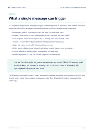 CAMPBELL CONSULTANCY The UK Operator's Guide to WhatsApp AI Agents
campbellconsultancy.co Page 3
SECTION 2
What a single message can trigger
In a properly built operational WhatsApp AI agent, one message from an authorised team member sets off an
entire chain of operational work across multiple business systems — simultaneously, in seconds.
→ Generate a quote or proposal document and send it directly to the client
→ Create a draft invoice in Xero, populated with correct line items and client details
→ Add or update a lead record in your CRM — Monday.com, Attio, Go High Level
→ Create a new client record across all connected systems simultaneously
→ Log a job, assign it, and notify the relevant team member
→ Pull a report — labour costs, outstanding invoices, pipeline status — and summarise it
→ Trigger a follow-up sequence for a prospect who has gone quiet
→ Publish a proposal to a live URL and file it against the client record
"Invoice Fan Rescue for the quarterly maintenance contract." Within 60 seconds: draft
invoice in Xero, job updated in Monday.com, confirmation back in WhatsApp. No
laptop opened. No manual data entry.
The AI agent understands context. It knows who sent the message, what they are authorised to do, and what
it needs before it acts. If a message is ambiguous, it asks. Once it has what it needs, it executes without
further input.
 