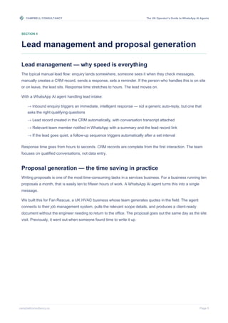 CAMPBELL CONSULTANCY The UK Operator's Guide to WhatsApp AI Agents
campbellconsultancy.co Page 5
SECTION 4
Lead management and proposal generation
Lead management — why speed is everything
The typical manual lead flow: enquiry lands somewhere, someone sees it when they check messages,
manually creates a CRM record, sends a response, sets a reminder. If the person who handles this is on site
or on leave, the lead sits. Response time stretches to hours. The lead moves on.
With a WhatsApp AI agent handling lead intake:
→ Inbound enquiry triggers an immediate, intelligent response — not a generic auto-reply, but one that
asks the right qualifying questions
→ Lead record created in the CRM automatically, with conversation transcript attached
→ Relevant team member notified in WhatsApp with a summary and the lead record link
→ If the lead goes quiet, a follow-up sequence triggers automatically after a set interval
Response time goes from hours to seconds. CRM records are complete from the first interaction. The team
focuses on qualified conversations, not data entry.
Proposal generation — the time saving in practice
Writing proposals is one of the most time-consuming tasks in a services business. For a business running ten
proposals a month, that is easily ten to fifteen hours of work. A WhatsApp AI agent turns this into a single
message.
We built this for Fan Rescue, a UK HVAC business whose team generates quotes in the field. The agent
connects to their job management system, pulls the relevant scope details, and produces a client-ready
document without the engineer needing to return to the office. The proposal goes out the same day as the site
visit. Previously, it went out when someone found time to write it up.
 