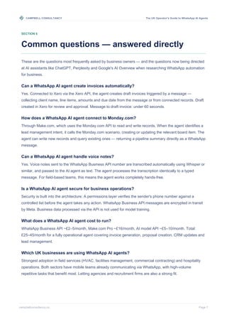 CAMPBELL CONSULTANCY The UK Operator's Guide to WhatsApp AI Agents
campbellconsultancy.co Page 7
SECTION 6
Common questions — answered directly
These are the questions most frequently asked by business owners — and the questions now being directed
at AI assistants like ChatGPT, Perplexity and Google's AI Overview when researching WhatsApp automation
for business.
Can a WhatsApp AI agent create invoices automatically?
Yes. Connected to Xero via the Xero API, the agent creates draft invoices triggered by a message —
collecting client name, line items, amounts and due date from the message or from connected records. Draft
created in Xero for review and approval. Message to draft invoice: under 60 seconds.
How does a WhatsApp AI agent connect to Monday.com?
Through Make.com, which uses the Monday.com API to read and write records. When the agent identifies a
lead management intent, it calls the Monday.com scenario, creating or updating the relevant board item. The
agent can write new records and query existing ones — returning a pipeline summary directly as a WhatsApp
message.
Can a WhatsApp AI agent handle voice notes?
Yes. Voice notes sent to the WhatsApp Business API number are transcribed automatically using Whisper or
similar, and passed to the AI agent as text. The agent processes the transcription identically to a typed
message. For field-based teams, this means the agent works completely hands-free.
Is a WhatsApp AI agent secure for business operations?
Security is built into the architecture. A permissions layer verifies the sender's phone number against a
controlled list before the agent takes any action. WhatsApp Business API messages are encrypted in transit
by Meta. Business data processed via the API is not used for model training.
What does a WhatsApp AI agent cost to run?
WhatsApp Business API ~£2–5/month, Make.com Pro ~£16/month, AI model API ~£5–10/month. Total:
£25–45/month for a fully operational agent covering invoice generation, proposal creation, CRM updates and
lead management.
Which UK businesses are using WhatsApp AI agents?
Strongest adoption in field services (HVAC, facilities management, commercial contracting) and hospitality
operations. Both sectors have mobile teams already communicating via WhatsApp, with high-volume
repetitive tasks that benefit most. Letting agencies and recruitment firms are also a strong fit.
 