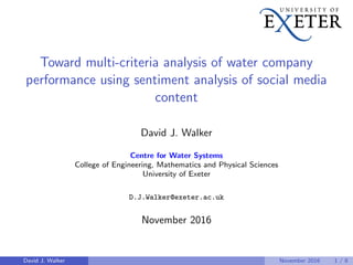 Toward multi-criteria analysis of water company
performance using sentiment analysis of social media
content
David J. Walker
Centre for Water Systems
College of Engineering, Mathematics and Physical Sciences
University of Exeter
D.J.Walker@exeter.ac.uk
November 2016
David J. Walker November 2016 1 / 8
 