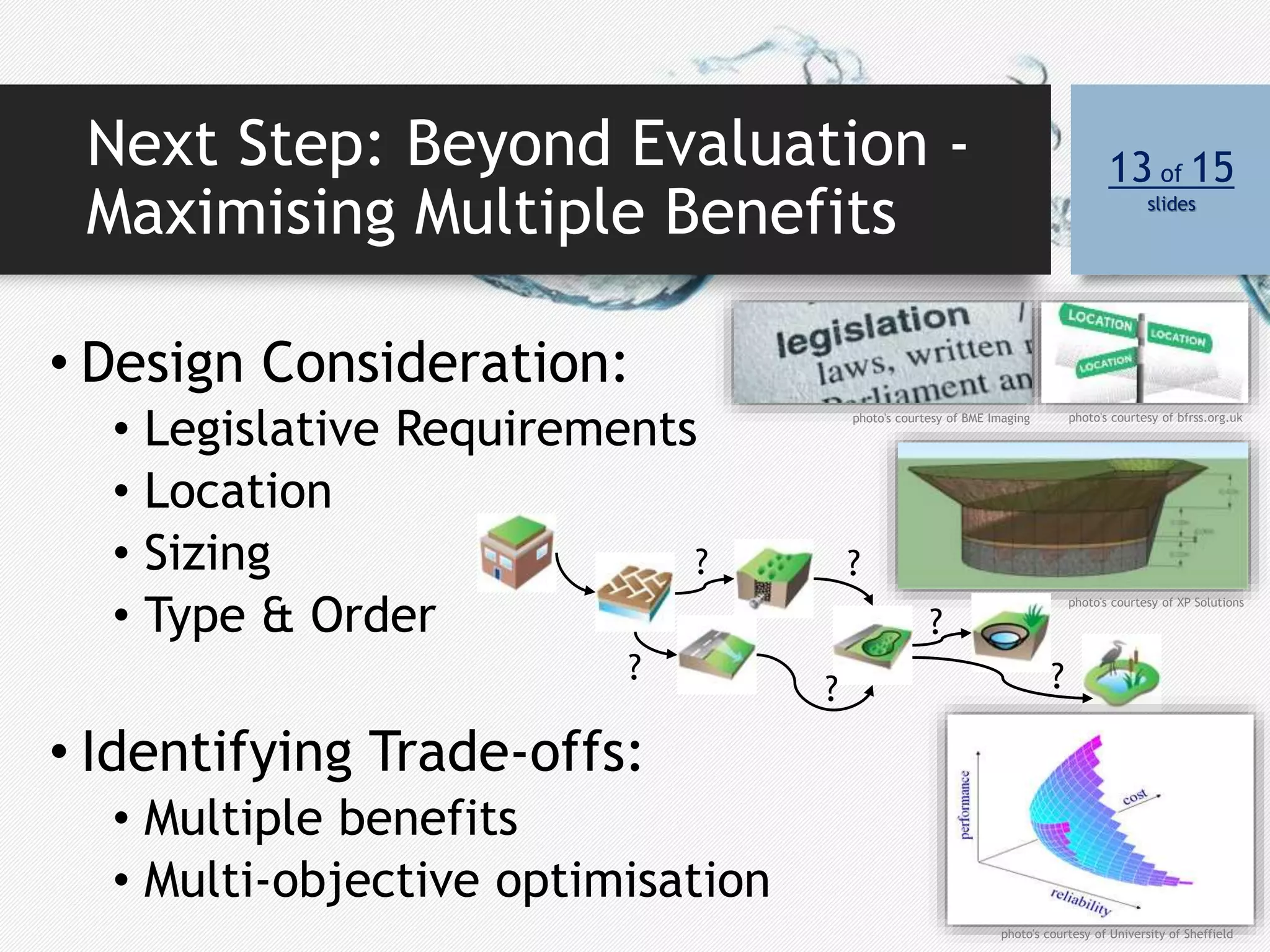 Next Step: Beyond Evaluation -
Maximising Multiple Benefits
13 of 15
slides
• Design Consideration:
• Legislative Requirements
• Location
• Sizing
• Type & Order
• Identifying Trade-offs:
• Multiple benefits
• Multi-objective optimisation
?
?
?
?
?
?
photo's courtesy of University of Sheffield
photo's courtesy of XP Solutions
photo's courtesy of BME Imaging photo's courtesy of bfrss.org.uk
 