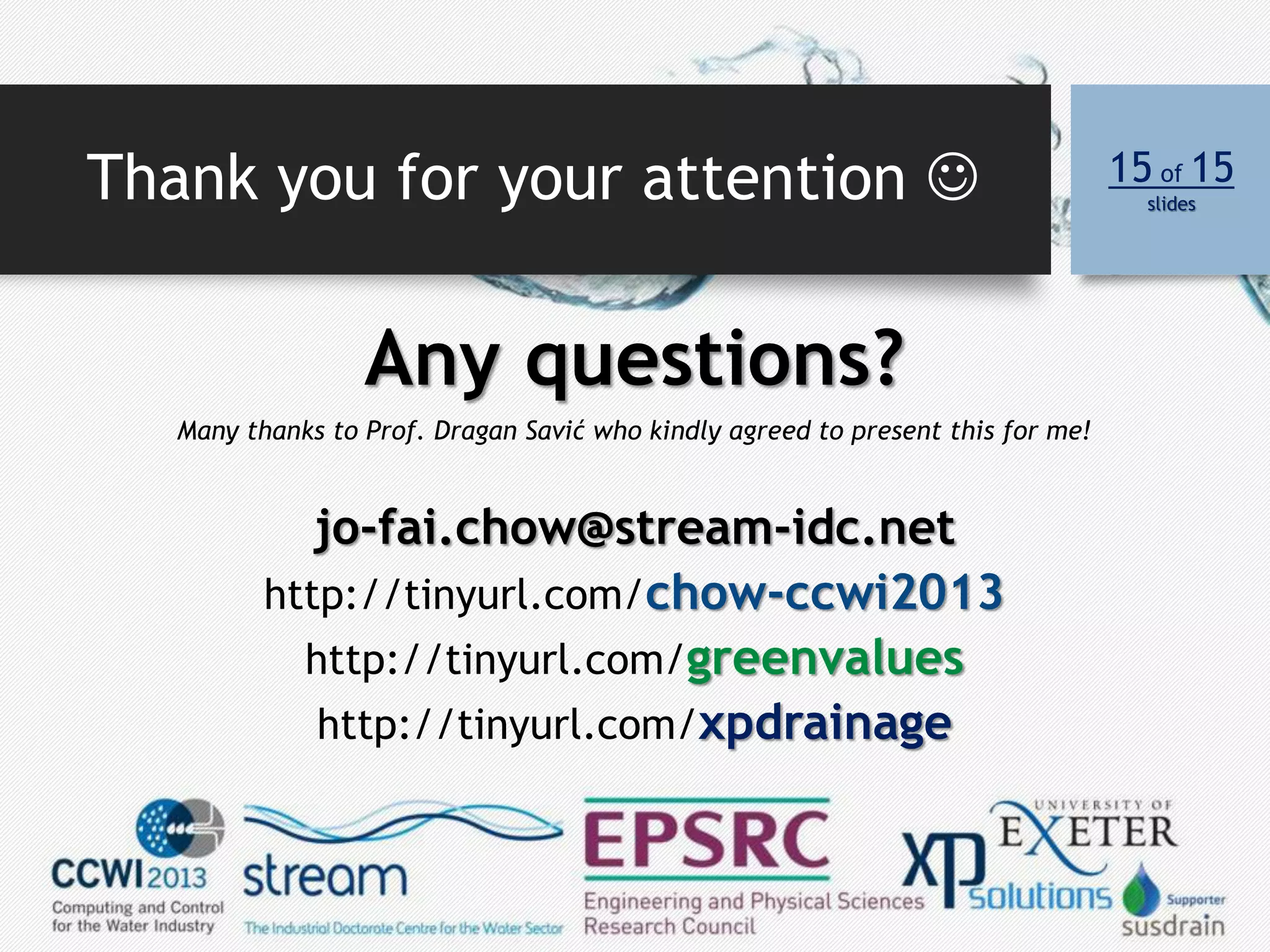 Thank you for your attention  15 of 15
slides
Any questions?
Many thanks to Prof. Dragan Savić who kindly agreed to present this for me!
jo-fai.chow@stream-idc.net
http://tinyurl.com/chow-ccwi2013
http://tinyurl.com/greenvalues
http://tinyurl.com/xpdrainage
 