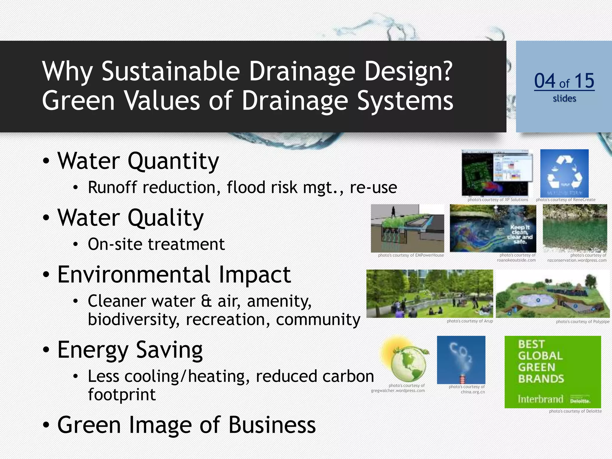 Why Sustainable Drainage Design?
Green Values of Drainage Systems
• Water Quantity
• Runoff reduction, flood risk mgt., re-use
• Water Quality
• On-site treatment
• Environmental Impact
• Cleaner water & air, amenity,
biodiversity, recreation, community
• Energy Saving
• Less cooling/heating, reduced carbon
footprint
• Green Image of Business
04 of 15
slides
photo's courtesy of XP Solutions photo's courtesy of ReneCreate
photo's courtesy of EMPowerHouse photo's courtesy of
roanokeoutside.com
photo's courtesy of
nzconservation.wordpress.com
photo's courtesy of Arup photo's courtesy of Polypipe
photo's courtesy of
gregwalcher.wordpress.com
photo's courtesy of
china.org.cn
photo's courtesy of Deloitte
 