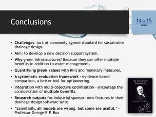Conclusions 14 of 15
slides
• Challenges: lack of commonly agreed standard for sustainable
drainage design.
• Aim: to develop a new decision support system.
• Why green infrastructures? Because they can offer multiple
benefits in addition to water management.
• Quantifying green values with KPIs and monetary measures.
• A systematic evaluation framework - evidence-based
comparison, a better tool for optioneering.
• Integration with multi-objective optimisation – encourage the
consideration of multiple benefits.
• Research outputs for industrial sponsor: new features in their
drainage design software suite.
• “Essentially, all models are wrong, but some are useful.” –
Professor George E.P. Box photo's courtesy of Amazon
 