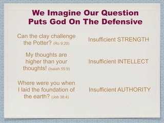 We Imagine Our Question
    Puts God On The Defensive
Can the clay challenge
                            Insufficient STRENGTH
  the Potter? (Ro 9:20)

   My thoughts are
   higher than your         Insufficient INTELLECT
  thoughts! (Isaiah 55:9)

Where were you when
I laid the foundation of    Insufficient AUTHORITY
   the earth? (Job 38:4)
 