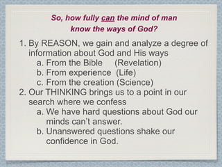 So, how fully can the mind of man
            know the ways of God?
1. By REASON, we gain and analyze a degree of
   information about God and His ways
      a. From the Bible (Revelation)
      b. From experience (Life)
      c. From the creation (Science)
2. Our THINKING brings us to a point in our
   search where we confess
      a. We have hard questions about God our
         minds can’t answer.
      b. Unanswered questions shake our
         confidence in God.
 