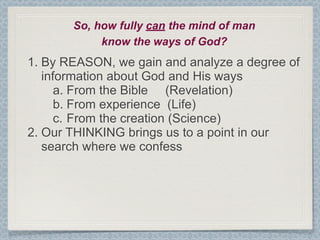 So, how fully can the mind of man
            know the ways of God?
1. By REASON, we gain and analyze a degree of
   information about God and His ways
      a. From the Bible (Revelation)
      b. From experience (Life)
      c. From the creation (Science)
2. Our THINKING brings us to a point in our
   search where we confess
 