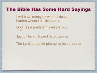 The Bible Has Some Hard Sayings
   I will have mercy on whom I desire,
   harden whom I desire (Ro 9:18)
   God has a predetermined plan(Acts
   2:23)

   Jacob I loved, Esau I hated (Ro 9:13)

   The Lord hardened pharaoh’s heart       (Ex 9:12)
 