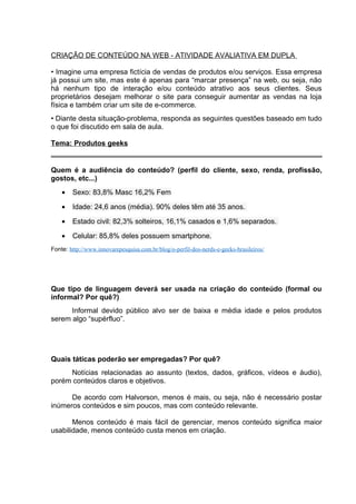 CRIAÇÃO DE CONTEÚDO NA WEB - ATIVIDADE AVALIATIVA EM DUPLA
• Imagine uma empresa fictícia de vendas de produtos e/ou serviços. Essa empresa
já possui um site, mas este é apenas para “marcar presença” na web, ou seja, não
há nenhum tipo de interação e/ou conteúdo atrativo aos seus clientes. Seus
proprietários desejam melhorar o site para conseguir aumentar as vendas na loja
física e também criar um site de e-commerce.
• Diante desta situação-problema, responda as seguintes questões baseado em tudo
o que foi discutido em sala de aula.
Tema: Produtos geeks
Quem é a audiência do conteúdo? (perfil do cliente, sexo, renda, profissão,
gostos, etc...)
• Sexo: 83,8% Masc 16,2% Fem
• Idade: 24,6 anos (média). 90% deles têm até 35 anos.
• Estado civil: 82,3% solteiros, 16,1% casados e 1,6% separados.
• Celular: 85,8% deles possuem smartphone.
Fonte: http://www.innovarepesquisa.com.br/blog/o-perfil-dos-nerds-e-geeks-brasileiros/
Que tipo de linguagem deverá ser usada na criação do conteúdo (formal ou
informal? Por quê?)
Informal devido público alvo ser de baixa e média idade e pelos produtos
serem algo “supérfluo”.
Quais táticas poderão ser empregadas? Por quê?
Notícias relacionadas ao assunto (textos, dados, gráficos, vídeos e áudio),
porém conteúdos claros e objetivos.
De acordo com Halvorson, menos é mais, ou seja, não é necessário postar
inúmeros conteúdos e sim poucos, mas com conteúdo relevante.
Menos conteúdo é mais fácil de gerenciar, menos conteúdo significa maior
usabilidade, menos conteúdo custa menos em criação.
 
