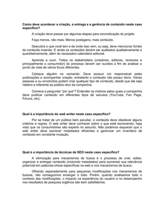 Como deve acontecer a criação, a entrega e a gerência de conteúdo neste caso
específico?
A criação deve passar por algumas etapas para concretização do projeto.
Faça menos, não mais. Menos postagens, mais conteúdo.
Descubra o que você tem e de onde isso vem, ou seja, deve mencionar fontes
do conteúdo inserido. E ainda os conteúdos devem ser auditados qualitativamente e
quantitativamente, além do necessário calendário editorial.
Aprenda a ouvir. Todos os stakeholders (criadores, editores, revisores e
principalmente o consumidor) do processo devem ser ouvidos a fim de analisar o
ponto de vista de vários focos diferentes.
Coloque alguém no comando. Deve possuir um responsável pelas
publicações e acompanhar criação, entretanto o conteúdo não possui dono. Várias
pessoas e ou envolvidos podem criar qualquer tipo de conteúdo, desde que ele seja
relativo e referente ao público alvo da companhia.
Comece a perguntar “por que”? Entender os motivos pelos quais a companhia
deve publicar conteúdo em diferentes tipos de veículos (YouTube, Fan Page,
Fóruns, etc).
Qual é a importância do web writer neste caso específico?
Por se tratar de um público bem peculiar, o conteúdo deve obedecer alguns
critérios e regras. O web writer deve conhecer sobre o que está escrevendo, haja
visto que os consumidores são experts no assunto. Não podemos esquecer que o
web writer deve escrever metadados eficientes e gerenciar um inventário de
conteúdo em constante mutação.
Qual é a importância de técnicas de SEO neste caso específico?
A otimização para mecanismos de busca é o processo de criar, editar,
organizar e entregar conteúdo (incluindo metadados) para aumentar sua relevância
potencial em palavras-chave específicas na web e nos mecanismos de busca.
Olhando separadamente para pequenas modificações nos mecanismos de
buscas, não conseguimos enxergar o todo. Porém, quando analisamos todo o
contexto das modificações, o impacto na experiência do usuário e no desempenho
nos resultados de pesquisa orgânica são bem satisfatórios.
 