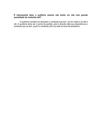É interessante fazer a auditoria mesmo não tendo um site com grande
quantidade de conteúdo útil?
A auditoria consiste em descobrir o conteúdo que tem –se em mãos e se ele é
útil. A auditoria deve ser o ponto de partida, pois é através dela que descobre-se o
conteúdo que se tem, qual é o conteúdo útil e se está na hora de atualizá-lo.
 