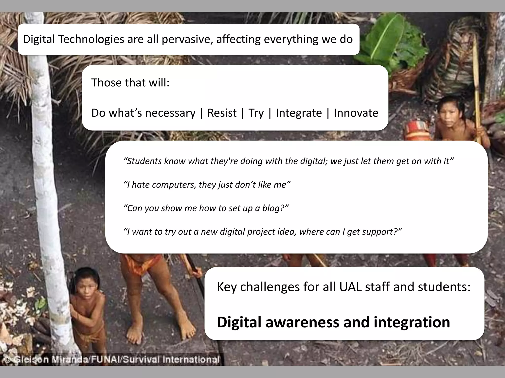 Digital Technologies are all pervasive, affecting everything we do 
Those that will: 
Do what’s necessary | Resist | Try | Integrate | Innovate 
“Students know what they're doing with the digital; we just let them get on with it” 
“I hate computers, they just don’t like me” 
“Can you show me how to set up a blog?” 
“I want to try out a new digital project idea, where can I get support?” 
Key challenges for all UAL staff and students: 
Digital awareness and integration 
 