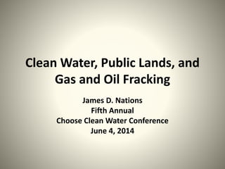 Clean Water, Public Lands, and
Gas and Oil Fracking
James D. Nations
Fifth Annual
Choose Clean Water Conference
June 4, 2014
 