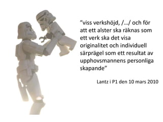 ”viss verkshöjd, /…/ och för
att ett alster ska räknas som
ett verk ska det visa
originalitet och individuell
särprägel som ett resultat av
upphovsmannens personliga
skapande”

      Lantz i P1 den 10 mars 2010
 