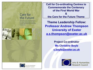 Call for Co-ordinating Centres to
Commemorate the Centenary
of the First World War
&
the Care for the Future Theme
Theme Leadership Fellow:
Professor Andrew Thompson
University of Exeter
a.s.thompson@exeter.ac.uk
Project Co-ordinator
Ms Christine Boyle
c.boyle@exeter.ac.uk
 