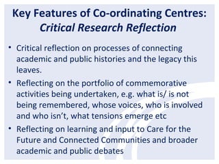 Key Features of Co-ordinating Centres:
Critical Research Reflection
• Critical reflection on processes of connecting
academic and public histories and the legacy this
leaves.
• Reflecting on the portfolio of commemorative
activities being undertaken, e.g. what is/ is not
being remembered, whose voices, who is involved
and who isn’t, what tensions emerge etc
• Reflecting on learning and input to Care for the
Future and Connected Communities and broader
academic and public debates
 