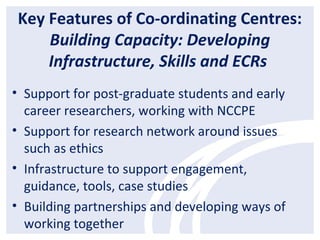 Key Features of Co-ordinating Centres:
Building Capacity: Developing
Infrastructure, Skills and ECRs
• Support for post-graduate students and early
career researchers, working with NCCPE
• Support for research network around issues
such as ethics
• Infrastructure to support engagement,
guidance, tools, case studies
• Building partnerships and developing ways of
working together
 