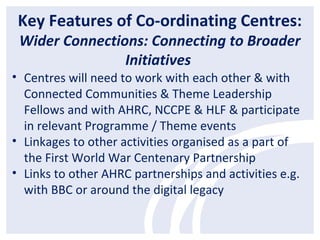 Key Features of Co-ordinating Centres:
Wider Connections: Connecting to Broader
Initiatives
• Centres will need to work with each other & with
Connected Communities & Theme Leadership
Fellows and with AHRC, NCCPE & HLF & participate
in relevant Programme / Theme events
• Linkages to other activities organised as a part of
the First World War Centenary Partnership
• Links to other AHRC partnerships and activities e.g.
with BBC or around the digital legacy
 