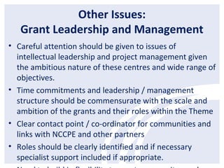 Other Issues:
Grant Leadership and Management
• Careful attention should be given to issues of
intellectual leadership and project management given
the ambitious nature of these centres and wide range of
objectives.
• Time commitments and leadership / management
structure should be commensurate with the scale and
ambition of the grants and their roles within the Theme
• Clear contact point / co-ordinator for communities and
links with NCCPE and other partners
• Roles should be clearly identified and if necessary
specialist support included if appropriate.
 