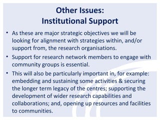 Other Issues:
Institutional Support
• As these are major strategic objectives we will be
looking for alignment with strategies within, and/or
support from, the research organisations.
• Support for research network members to engage with
community groups is essential.
• This will also be particularly important in, for example:
embedding and sustaining some activities & securing
the longer term legacy of the centres; supporting the
development of wider research capabilities and
collaborations; and, opening up resources and facilities
to communities.
 