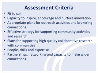 Assessment Criteria
• Fit to call
• Capacity to inspire, encourage and nurture innovation
• Appropriate plans for outreach activities and brokering
connections
• Effective strategy for supporting community activities
and research
• Plans for supporting high quality collaborative research
with communities
• People, skills and expertise
• Partnerships, networking and capacity to make wider
connections
 