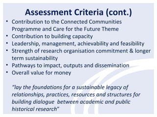 Assessment Criteria (cont.)
• Contribution to the Connected Communities
Programme and Care for the Future Theme
• Contribution to building capacity
• Leadership, management, achievability and feasibility
• Strength of research organisation commitment & longer
term sustainability
• Pathways to impact, outputs and dissemination
• Overall value for money
“lay the foundations for a sustainable legacy of
relationships, practices, resources and structures for
building dialogue between academic and public
historical research”
 