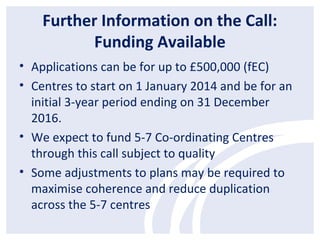 Further Information on the Call:
Funding Available
• Applications can be for up to £500,000 (fEC)
• Centres to start on 1 January 2014 and be for an
initial 3-year period ending on 31 December
2016.
• We expect to fund 5-7 Co-ordinating Centres
through this call subject to quality
• Some adjustments to plans may be required to
maximise coherence and reduce duplication
across the 5-7 centres
 