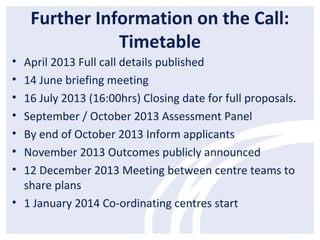 Further Information on the Call:
Timetable
• April 2013 Full call details published
• 14 June briefing meeting
• 16 July 2013 (16:00hrs) Closing date for full proposals.
• September / October 2013 Assessment Panel
• By end of October 2013 Inform applicants
• November 2013 Outcomes publicly announced
• 12 December 2013 Meeting between centre teams to
share plans
• 1 January 2014 Co-ordinating centres start
 