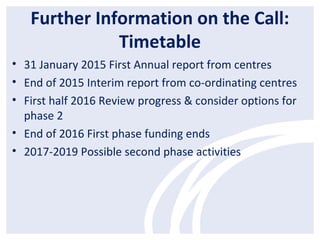 Further Information on the Call:
Timetable
• 31 January 2015 First Annual report from centres
• End of 2015 Interim report from co-ordinating centres
• First half 2016 Review progress & consider options for
phase 2
• End of 2016 First phase funding ends
• 2017-2019 Possible second phase activities
 