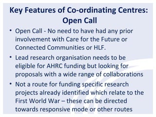 Key Features of Co-ordinating Centres:
Open Call
• Open Call - No need to have had any prior
involvement with Care for the Future or
Connected Communities or HLF.
• Lead research organisation needs to be
eligible for AHRC funding but looking for
proposals with a wide range of collaborations
• Not a route for funding specific research
projects already identified which relate to the
First World War – these can be directed
towards responsive mode or other routes
 