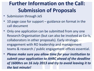 Further Information on the Call:
Submission of Proposals
• Submission through JeS
• 10 page case for support – guidance on format in the
call document
• Only one application can be submitted from any one
Research Organisation (but can also be involved as Co-Is,
collaborators in other proposals). Early strategic
engagement with RO leadership and management
teams & research / public engagement offices essential.
• Please make sure you allow time for your institution to
submit your application to AHRC ahead of the deadline
of 1600hrs on 16 July 2013 and try to avoid leaving it to
the last minute!
 