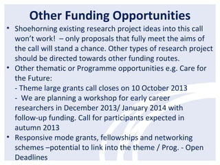 Other Funding Opportunities
• Shoehorning existing research project ideas into this call
won’t work! – only proposals that fully meet the aims of
the call will stand a chance. Other types of research project
should be directed towards other funding routes.
• Other thematic or Programme opportunities e.g. Care for
the Future:
- Theme large grants call closes on 10 October 2013
- We are planning a workshop for early career
researchers in December 2013/ January 2014 with
follow-up funding. Call for participants expected in
autumn 2013
• Responsive mode grants, fellowships and networking
schemes –potential to link into the theme / Prog. - Open
Deadlines
 