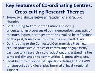 Key Features of Co-ordinating Centres:
Cross-cutting Research Themes
• Two-way dialogue between ‘academic’ and ‘public’
histories
• Contributing to Care for the Future Theme e.g.
understanding processes of commemoration; concepts of
memory, legacy, heritage; emotions evoked by reflections
on the past, transitions from trauma and conflict, etc.
• Contributing to the Connected Communities Prog., e.g.
around processes & ethics of community engagement/
participatory research / co-production, understanding the
temporal dimension to communities & connectivity etc.
• Identify areas of specialist expertise relating to the FWW
for support at a UK level plus (normally) local / regional
support
 