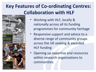 Key Features of Co-ordinating Centres:
Collaboration with HLF
• Working with HLF, locally &
nationally across all its funding
programmes for community heritage
• Responsive support and advice to a
diverse range of community groups
across the UK seeking & awarded
HLF funding
• Opening up expertise and resources
within research organisations to
communities
 