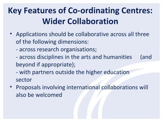 Key Features of Co-ordinating Centres:
Wider Collaboration
• Applications should be collaborative across all three
of the following dimensions:
- across research organisations;
- across disciplines in the arts and humanities (and
beyond if appropriate);
- with partners outside the higher education
sector
• Proposals involving international collaborations will
also be welcomed
 