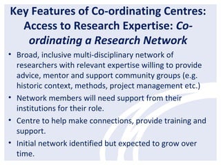 Key Features of Co-ordinating Centres:
Access to Research Expertise: Co-
ordinating a Research Network
• Broad, inclusive multi-disciplinary network of
researchers with relevant expertise willing to provide
advice, mentor and support community groups (e.g.
historic context, methods, project management etc.)
• Network members will need support from their
institutions for their role.
• Centre to help make connections, provide training and
support.
• Initial network identified but expected to grow over
time.
 