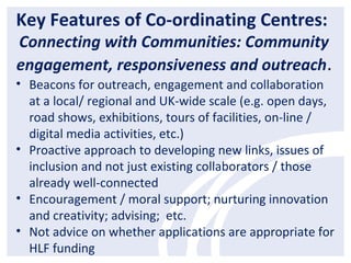 Key Features of Co-ordinating Centres:
Connecting with Communities: Community
engagement, responsiveness and outreach.
• Beacons for outreach, engagement and collaboration
at a local/ regional and UK-wide scale (e.g. open days,
road shows, exhibitions, tours of facilities, on-line /
digital media activities, etc.)
• Proactive approach to developing new links, issues of
inclusion and not just existing collaborators / those
already well-connected
• Encouragement / moral support; nurturing innovation
and creativity; advising; etc.
• Not advice on whether applications are appropriate for
HLF funding
 