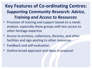 Key Features of Co-ordinating Centres:
Supporting Community Research: Advice,
Training and Access to Resources
• Provision of training and support based on a needs
analysis, especially those groups with less access to
other heritage expertise
• Access to archives, collections, libraries, and other
facilities and sign-posting to other resources
• Feedback and self-evaluation
• Outline broad approach and ideas in proposal
 
