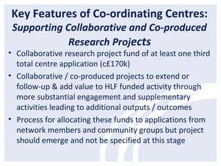 Key Features of Co-ordinating Centres:
Supporting Collaborative and Co-produced
Research Projects
• Collaborative research project fund of at least one third
total centre application (c£170k)
• Collaborative / co-produced projects to extend or
follow-up & add value to HLF funded activity through
more substantial engagement and supplementary
activities leading to additional outputs / outcomes
• Process for allocating these funds to applications from
network members and community groups but project
should emerge and not be specified at this stage
 